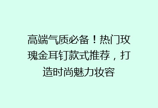 高端气质必备！热门玫瑰金耳钉款式推荐，打造时尚魅力妆容