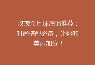 玫瑰金耳环热销推荐：时尚搭配必备，让你的美丽加分！