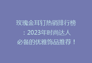 玫瑰金耳钉热销排行榜：2023年时尚达人必备的优雅饰品推荐！