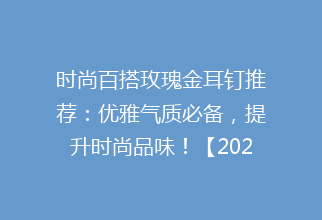 时尚百搭玫瑰金耳钉推荐：优雅气质必备，提升时尚品味！【2023新品】