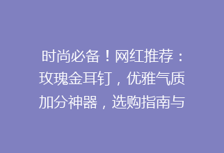 时尚必备！网红推荐：玫瑰金耳钉，优雅气质加分神器，选购指南与热门款式盘点
