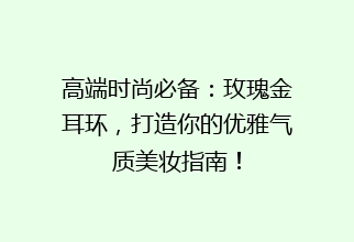 高端时尚必备：玫瑰金耳环，打造你的优雅气质美妆指南！