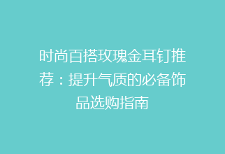 时尚百搭玫瑰金耳钉推荐：提升气质的必备饰品选购指南
