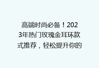 高端时尚必备！2023年热门玫瑰金耳环款式推荐，轻松提升你的气质与魅力