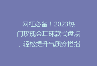 网红必备！2023热门玫瑰金耳环款式盘点，轻松提升气质穿搭指南