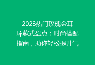 2023热门玫瑰金耳环款式盘点：时尚搭配指南，助你轻松提升气质！