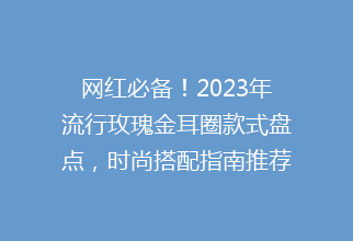 网红必备！2023年流行玫瑰金耳圈款式盘点，时尚搭配指南推荐