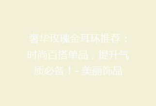 奢华玫瑰金耳环推荐：时尚百搭单品，提升气质必备！- 美丽饰品选购指南
