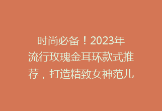 时尚必备！2023年流行玫瑰金耳环款式推荐，打造精致女神范儿