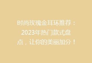 时尚玫瑰金耳环推荐：2023年热门款式盘点，让你的美丽加分！