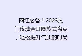 网红必备！2023热门玫瑰金耳圈款式盘点，轻松提升气质的时尚搭配指南