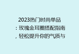 2023热门时尚单品：玫瑰金耳圈搭配指南，轻松提升你的气质与魅力！