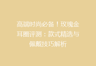 高端时尚必备！玫瑰金耳圈评测：款式精选与佩戴技巧解析