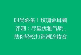 时尚必备！玫瑰金耳圈评测：尽显优雅气质，助你轻松打造潮流妆容