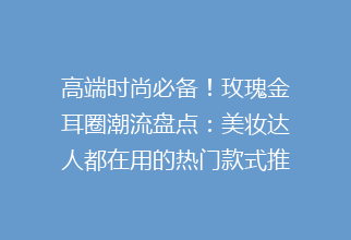 高端时尚必备！玫瑰金耳圈潮流盘点：美妆达人都在用的热门款式推荐