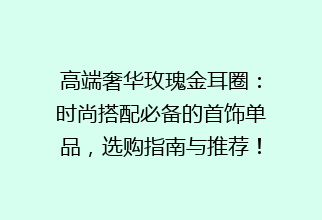 高端奢华玫瑰金耳圈：时尚搭配必备的首饰单品，选购指南与推荐！