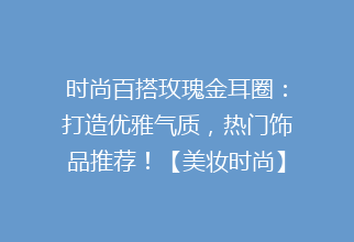 时尚百搭玫瑰金耳圈：打造优雅气质，热门饰品推荐！【美妆时尚】