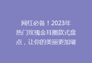 网红必备！2023年热门玫瑰金耳圈款式盘点，让你的美丽更加璀璨夺目