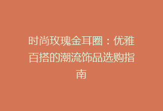 时尚玫瑰金耳圈：优雅百搭的潮流饰品选购指南