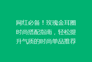 网红必备！玫瑰金耳圈时尚搭配指南，轻松提升气质的时尚单品推荐