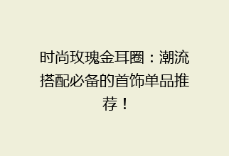 时尚玫瑰金耳圈：潮流搭配必备的首饰单品推荐！