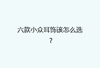 六款小众耳饰该怎么选？
